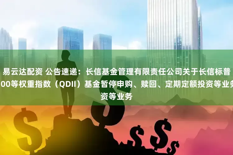 易云达配资 公告速递：长信基金管理有限责任公司关于长信标普100等权重指数（QDII）基金暂停申购、赎回、定期定额投资等业务