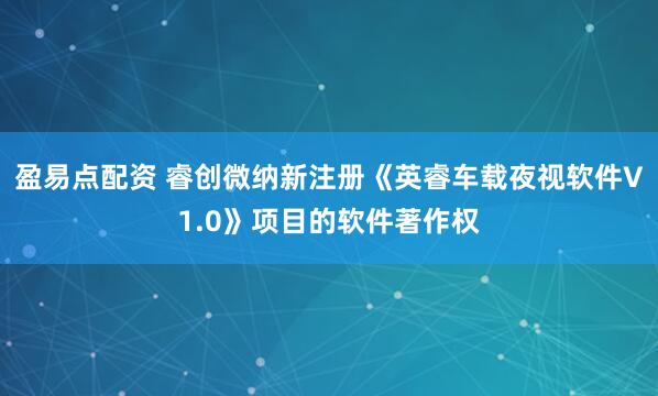 盈易点配资 睿创微纳新注册《英睿车载夜视软件V1.0》项目的软件著作权