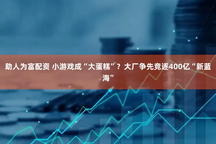 助人为富配资 小游戏成“大蛋糕”？大厂争先竞逐400亿“新蓝海”