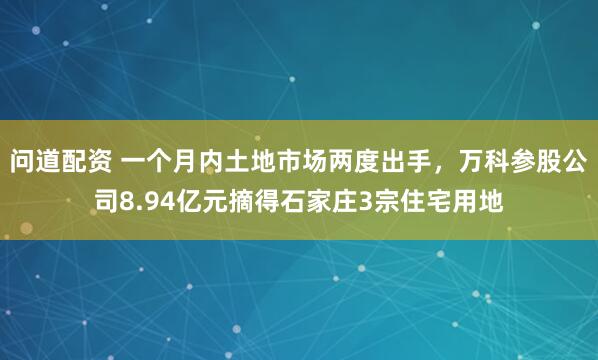 问道配资 一个月内土地市场两度出手，万科参股公司8.94亿元摘得石家庄3宗住宅用地