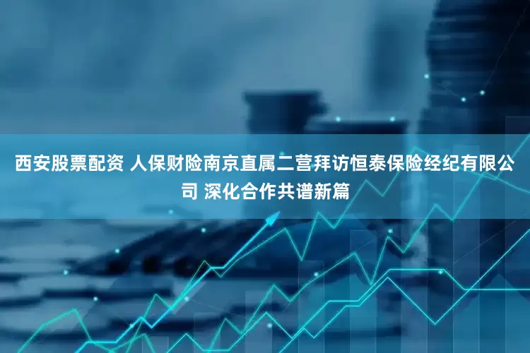 西安股票配资 人保财险南京直属二营拜访恒泰保险经纪有限公司 深化合作共谱新篇