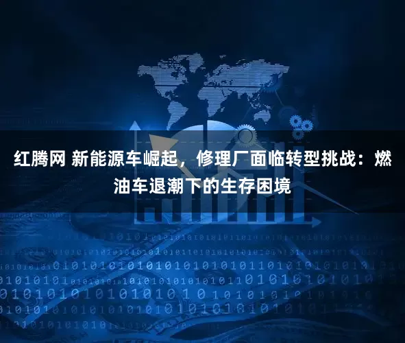红腾网 新能源车崛起，修理厂面临转型挑战：燃油车退潮下的生存困境