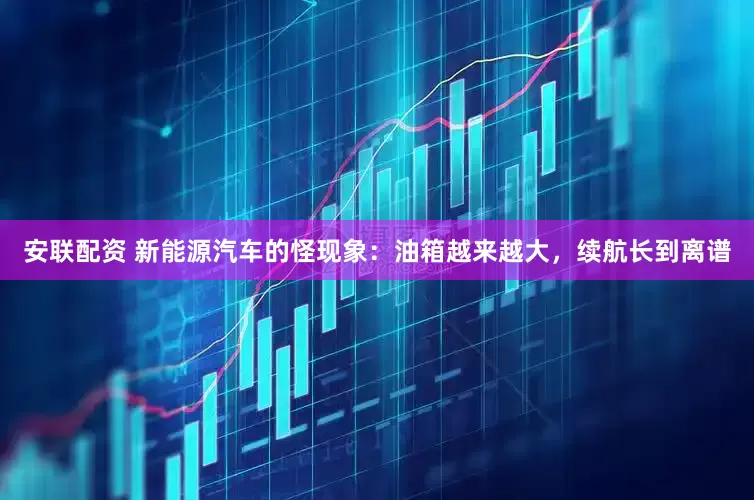 安联配资 新能源汽车的怪现象：油箱越来越大，续航长到离谱