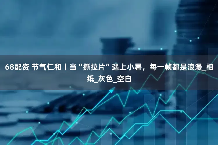 68配资 节气仁和丨当“撕拉片”遇上小暑，每一帧都是浪漫_相纸_灰色_空白