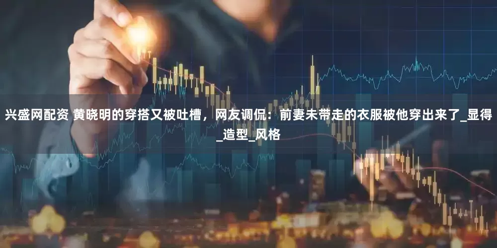 兴盛网配资 黄晓明的穿搭又被吐槽，网友调侃：前妻未带走的衣服被他穿出来了_显得_造型_风格