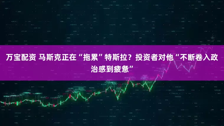 万宝配资 马斯克正在“拖累”特斯拉？投资者对他“不断卷入政治感到疲惫”