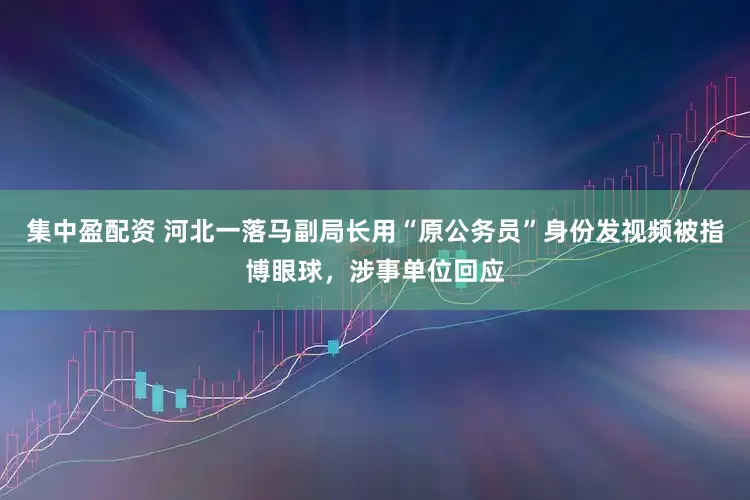 集中盈配资 河北一落马副局长用“原公务员”身份发视频被指博眼球，涉事单位回应