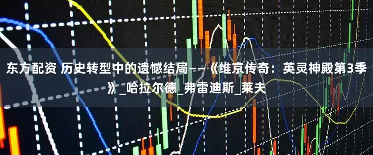 东方配资 历史转型中的遗憾结局——《维京传奇：英灵神殿第3季》_哈拉尔德_弗雷迪斯_莱夫