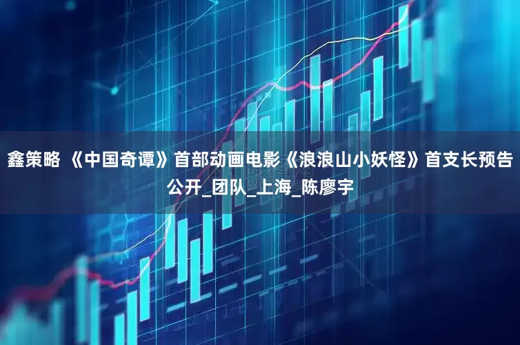 鑫策略 《中国奇谭》首部动画电影《浪浪山小妖怪》首支长预告公开_团队_上海_陈廖宇