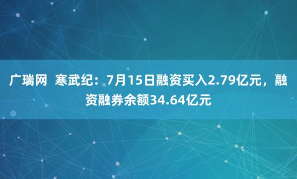 广瑞网  寒武纪：7月15日融资买入2.79亿元，融资融券余额34.64亿元