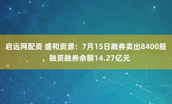 启远网配资 盛和资源：7月15日融券卖出8400股，融资融券余额14.27亿元