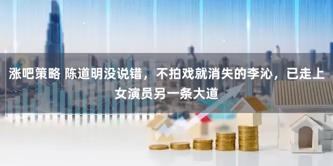 涨吧策略 陈道明没说错，不拍戏就消失的李沁，已走上女演员另一条大道