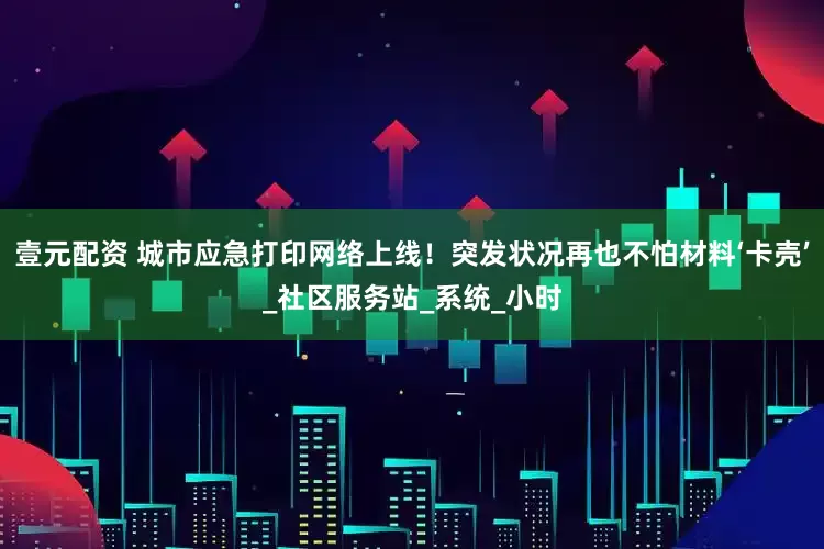 壹元配资 城市应急打印网络上线！突发状况再也不怕材料‘卡壳’_社区服务站_系统_小时