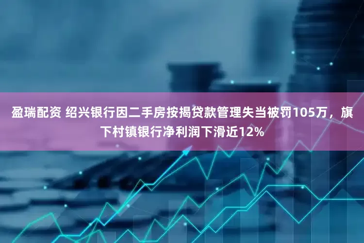 盈瑞配资 绍兴银行因二手房按揭贷款管理失当被罚105万，旗下村镇银行净利润下滑近12%