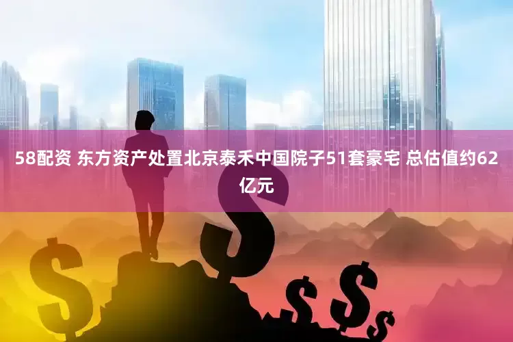 58配资 东方资产处置北京泰禾中国院子51套豪宅 总估值约62亿元