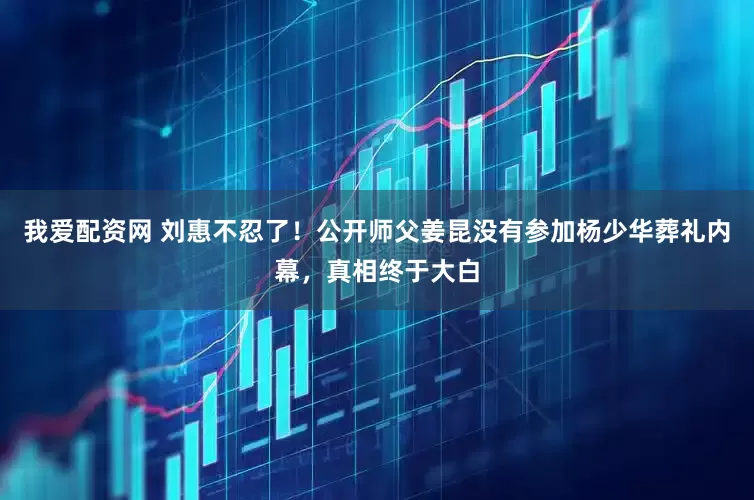 我爱配资网 刘惠不忍了！公开师父姜昆没有参加杨少华葬礼内幕，真相终于大白