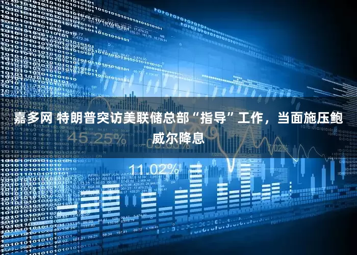 嘉多网 特朗普突访美联储总部“指导”工作，当面施压鲍威尔降息
