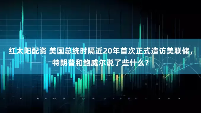 红太阳配资 美国总统时隔近20年首次正式造访美联储，特朗普和鲍威尔说了些什么？