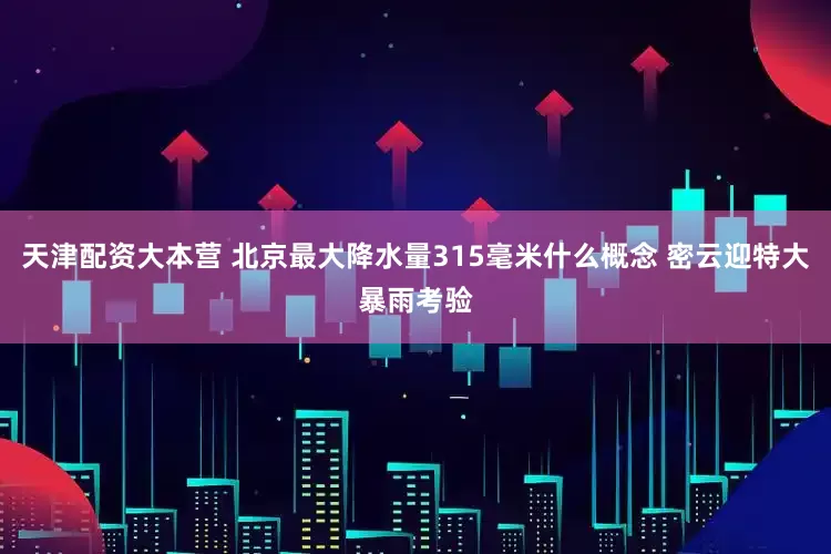 天津配资大本营 北京最大降水量315毫米什么概念 密云迎特大暴雨考验