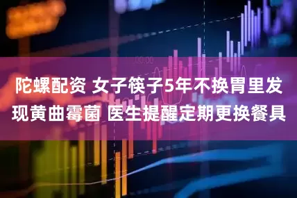 陀螺配资 女子筷子5年不换胃里发现黄曲霉菌 医生提醒定期更换餐具