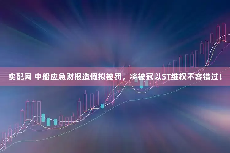 实配网 中船应急财报造假拟被罚，将被冠以ST维权不容错过！