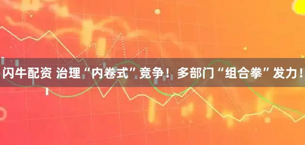 闪牛配资 治理“内卷式”竞争！多部门“组合拳”发力！