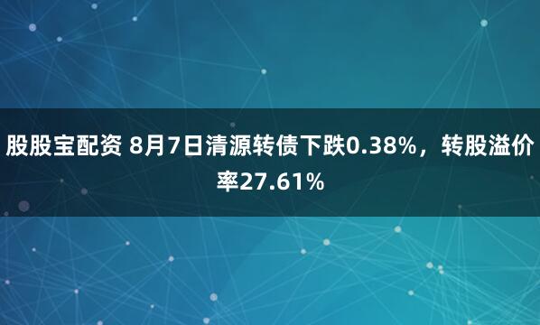 股股宝配资 8月7日清源转债下跌0.38%，转股溢价率27.61%