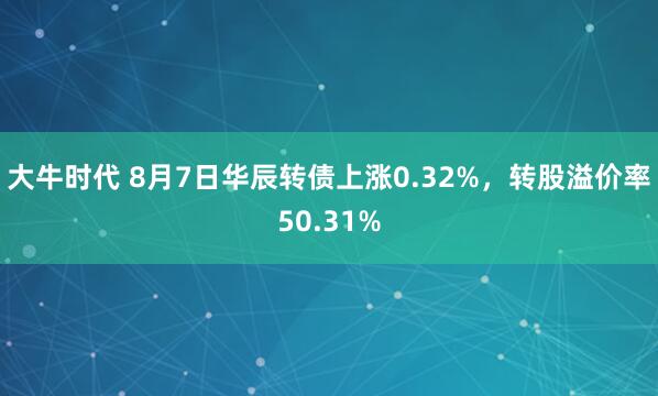 大牛时代 8月7日华辰转债上涨0.32%，转股溢价率50.31%