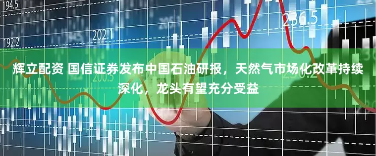 辉立配资 国信证券发布中国石油研报，天然气市场化改革持续深化，龙头有望充分受益