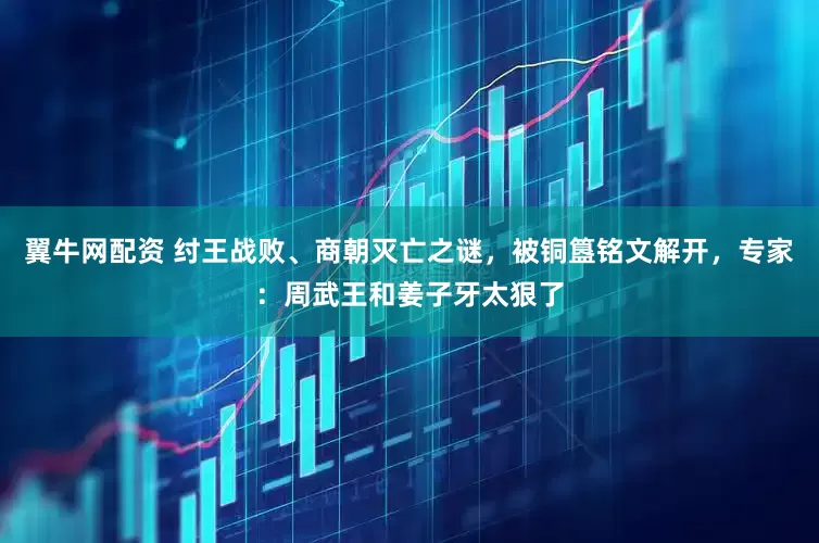 翼牛网配资 纣王战败、商朝灭亡之谜，被铜簋铭文解开，专家：周武王和姜子牙太狠了