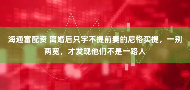 海通富配资 离婚后只字不提前妻的尼格买提，一别两宽，才发现他们不是一路人