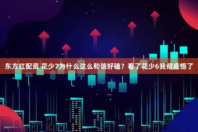 东方红配资 花少7为什么这么和谐好磕？看了花少6我彻底悟了